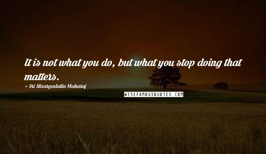 Sri Nisargadatta Maharaj Quotes: It is not what you do, but what you stop doing that matters.