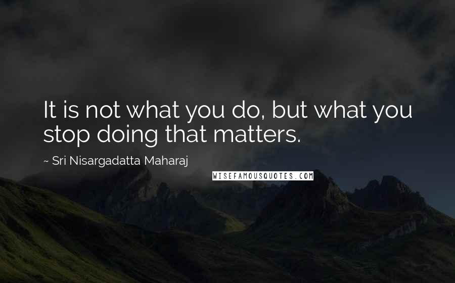 Sri Nisargadatta Maharaj Quotes: It is not what you do, but what you stop doing that matters.