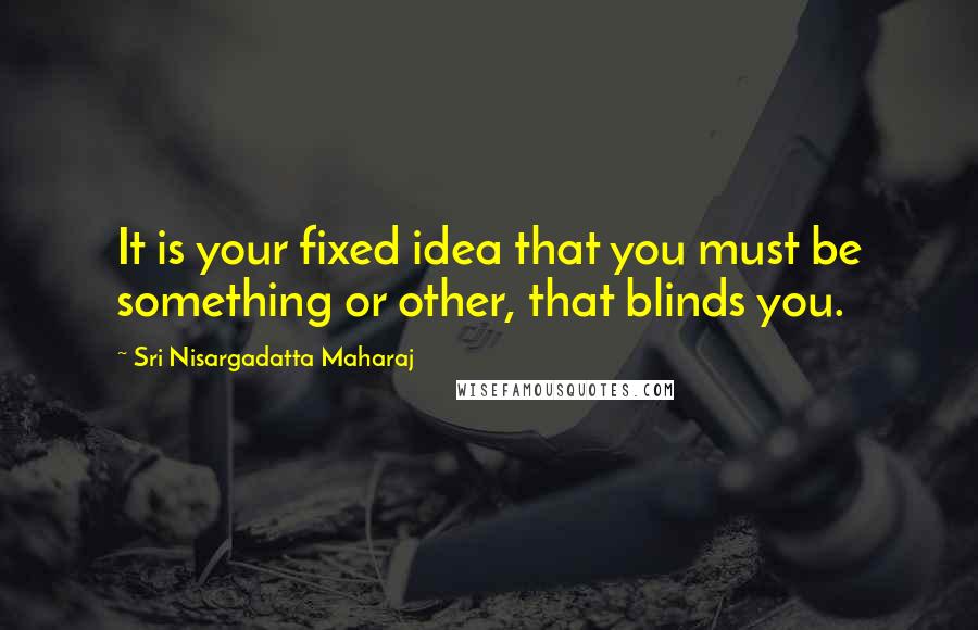 Sri Nisargadatta Maharaj Quotes: It is your fixed idea that you must be something or other, that blinds you.