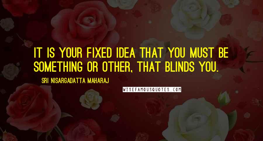 Sri Nisargadatta Maharaj Quotes: It is your fixed idea that you must be something or other, that blinds you.