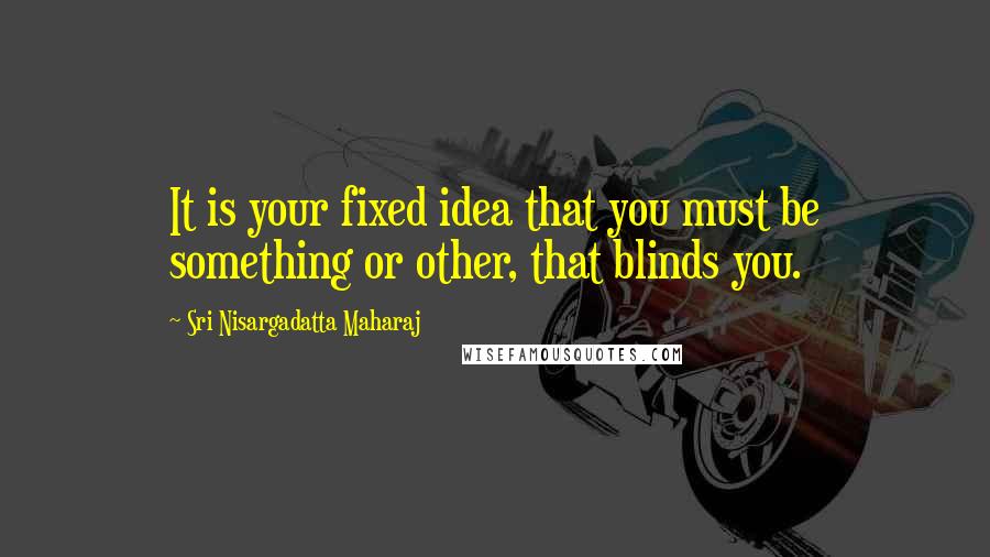 Sri Nisargadatta Maharaj Quotes: It is your fixed idea that you must be something or other, that blinds you.