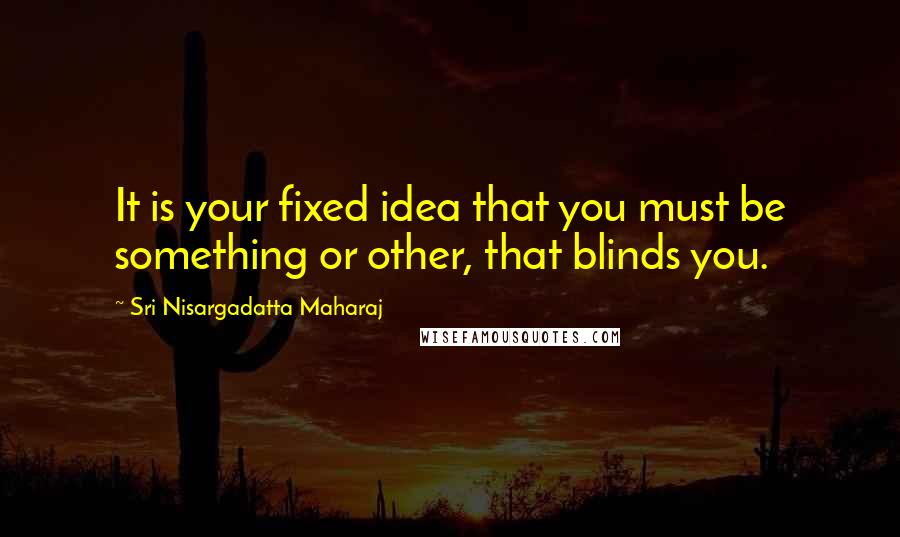 Sri Nisargadatta Maharaj Quotes: It is your fixed idea that you must be something or other, that blinds you.