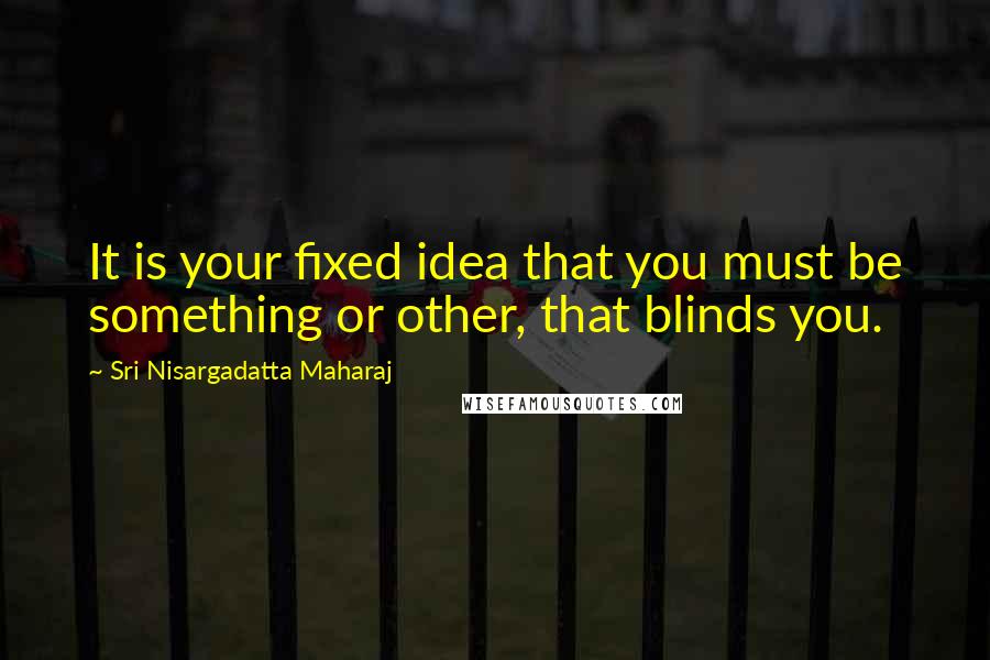 Sri Nisargadatta Maharaj Quotes: It is your fixed idea that you must be something or other, that blinds you.