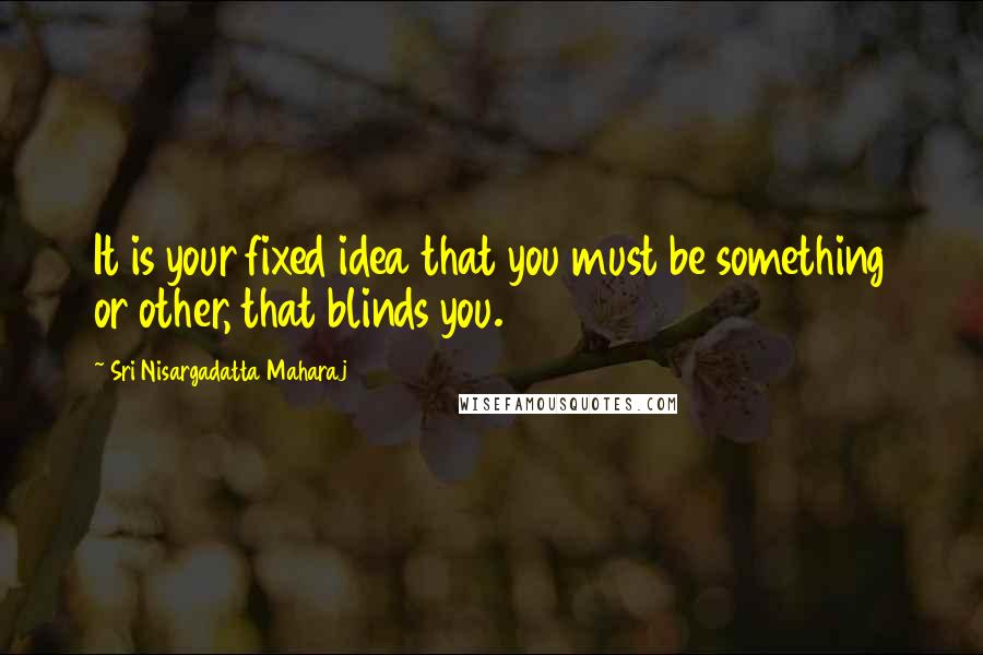 Sri Nisargadatta Maharaj Quotes: It is your fixed idea that you must be something or other, that blinds you.