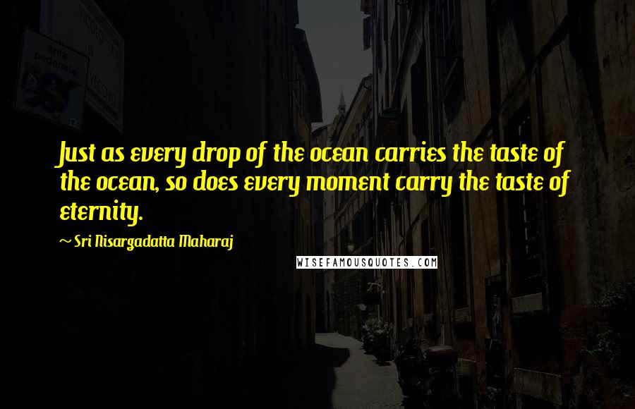 Sri Nisargadatta Maharaj Quotes: Just as every drop of the ocean carries the taste of the ocean, so does every moment carry the taste of eternity.
