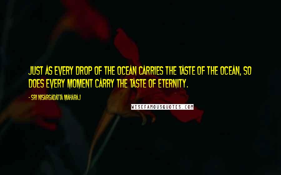 Sri Nisargadatta Maharaj Quotes: Just as every drop of the ocean carries the taste of the ocean, so does every moment carry the taste of eternity.