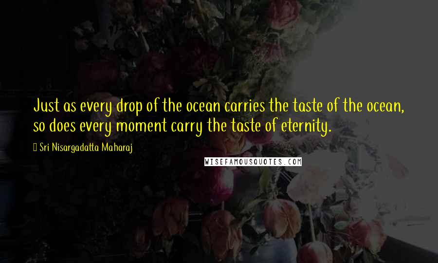Sri Nisargadatta Maharaj Quotes: Just as every drop of the ocean carries the taste of the ocean, so does every moment carry the taste of eternity.