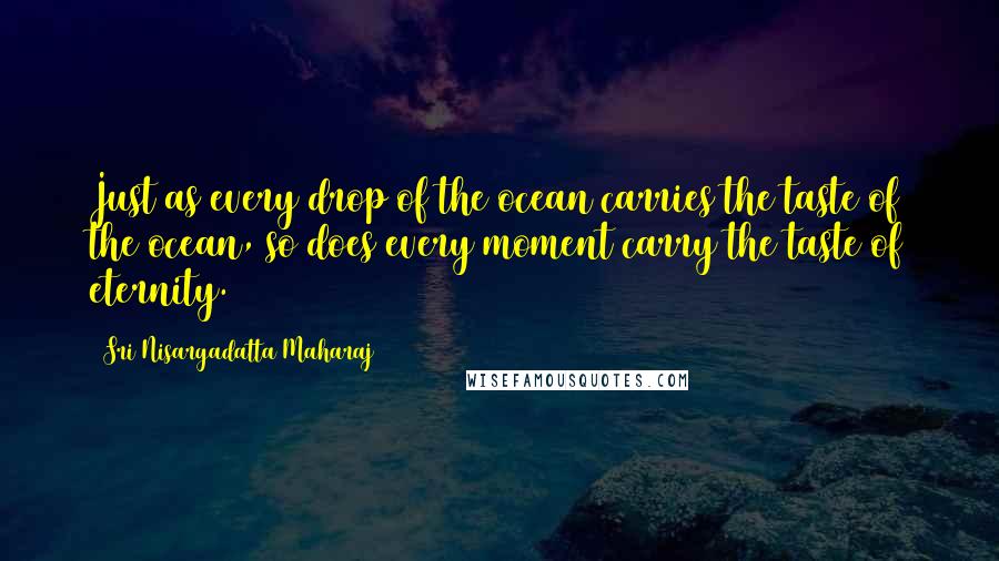 Sri Nisargadatta Maharaj Quotes: Just as every drop of the ocean carries the taste of the ocean, so does every moment carry the taste of eternity.