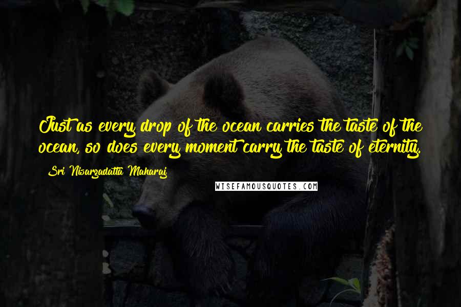 Sri Nisargadatta Maharaj Quotes: Just as every drop of the ocean carries the taste of the ocean, so does every moment carry the taste of eternity.