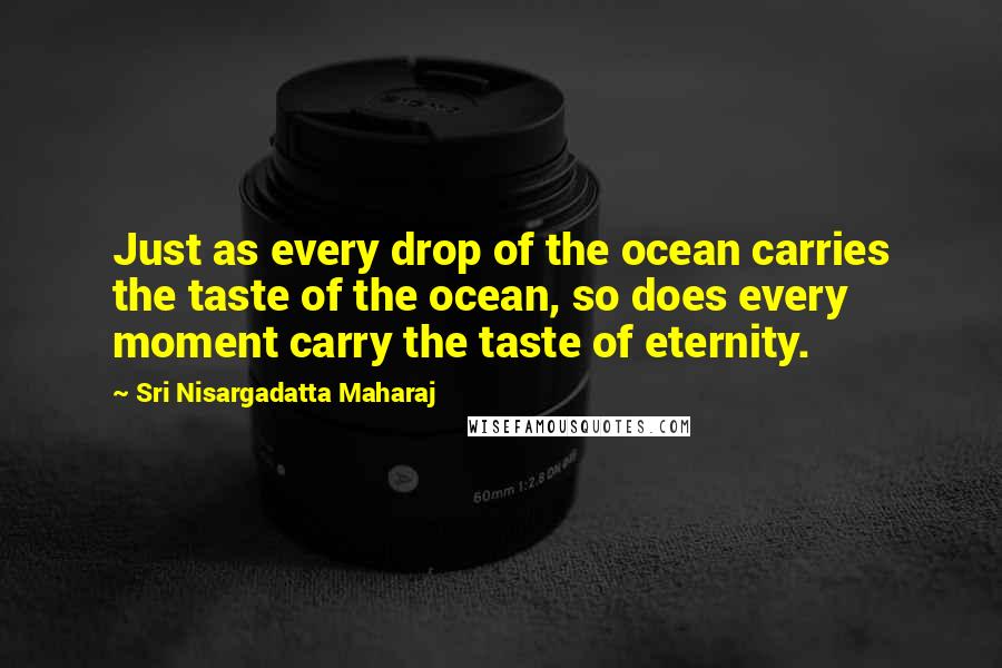 Sri Nisargadatta Maharaj Quotes: Just as every drop of the ocean carries the taste of the ocean, so does every moment carry the taste of eternity.
