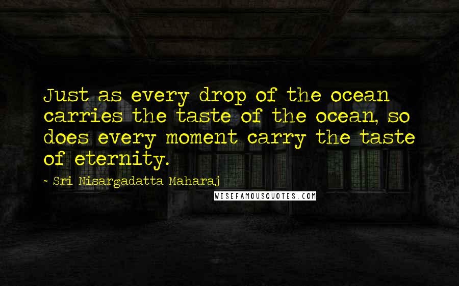 Sri Nisargadatta Maharaj Quotes: Just as every drop of the ocean carries the taste of the ocean, so does every moment carry the taste of eternity.