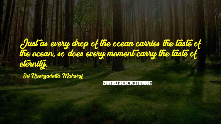 Sri Nisargadatta Maharaj Quotes: Just as every drop of the ocean carries the taste of the ocean, so does every moment carry the taste of eternity.