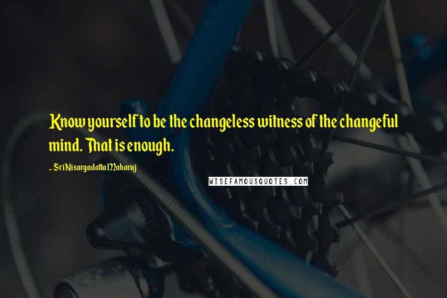 Sri Nisargadatta Maharaj Quotes: Know yourself to be the changeless witness of the changeful mind. That is enough.