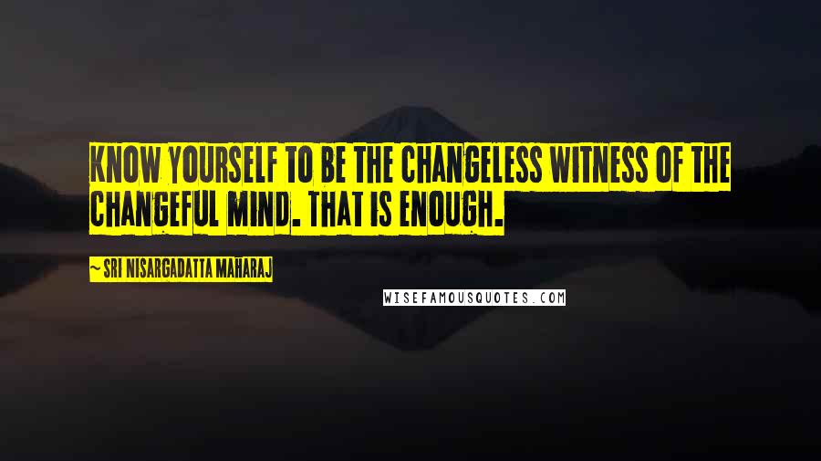 Sri Nisargadatta Maharaj Quotes: Know yourself to be the changeless witness of the changeful mind. That is enough.