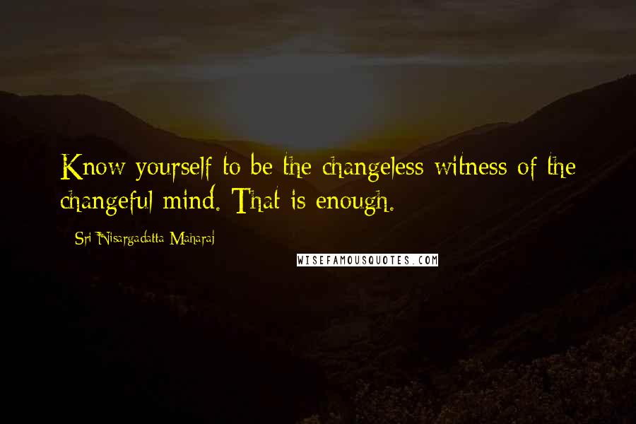 Sri Nisargadatta Maharaj Quotes: Know yourself to be the changeless witness of the changeful mind. That is enough.