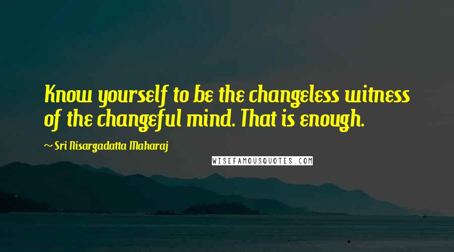 Sri Nisargadatta Maharaj Quotes: Know yourself to be the changeless witness of the changeful mind. That is enough.