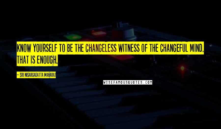 Sri Nisargadatta Maharaj Quotes: Know yourself to be the changeless witness of the changeful mind. That is enough.