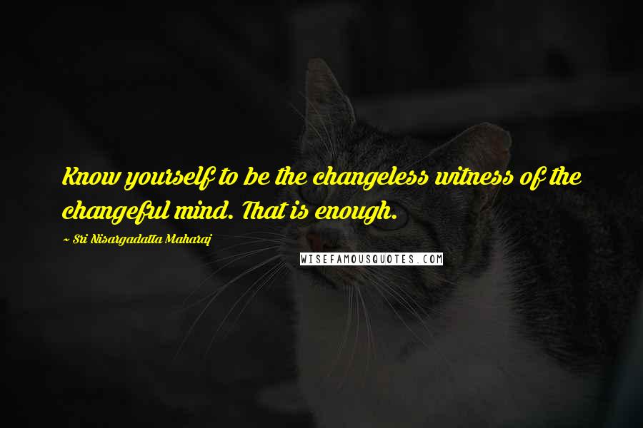 Sri Nisargadatta Maharaj Quotes: Know yourself to be the changeless witness of the changeful mind. That is enough.