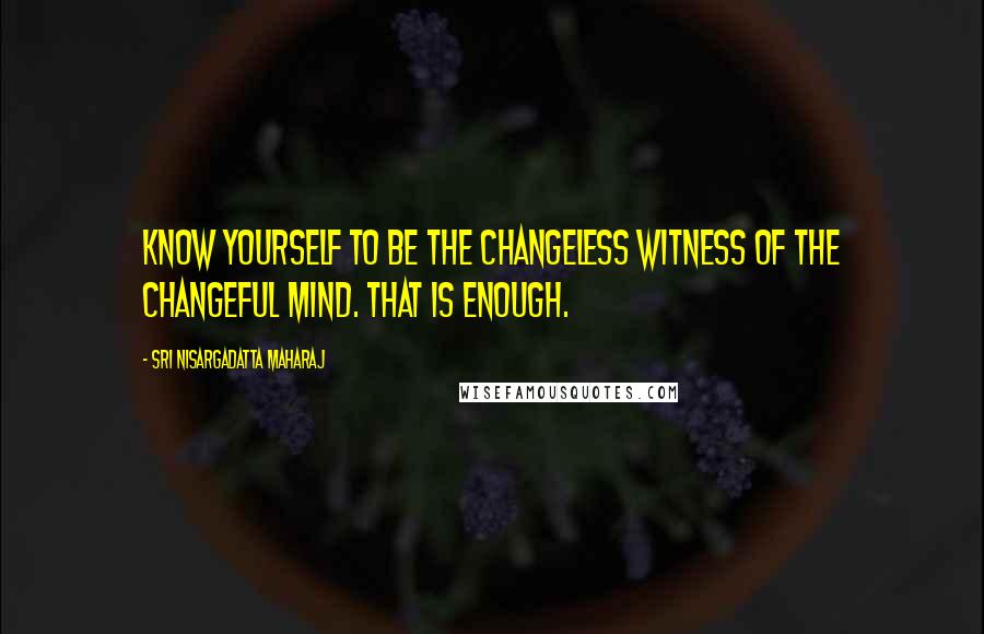 Sri Nisargadatta Maharaj Quotes: Know yourself to be the changeless witness of the changeful mind. That is enough.