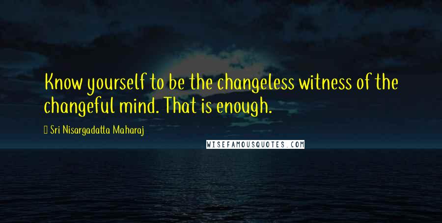 Sri Nisargadatta Maharaj Quotes: Know yourself to be the changeless witness of the changeful mind. That is enough.