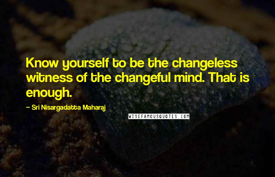 Sri Nisargadatta Maharaj Quotes: Know yourself to be the changeless witness of the changeful mind. That is enough.