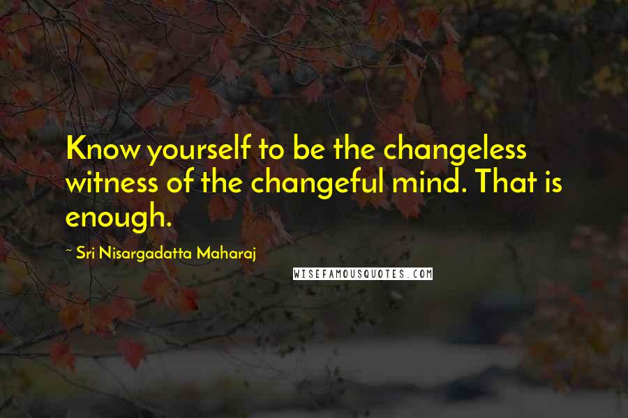 Sri Nisargadatta Maharaj Quotes: Know yourself to be the changeless witness of the changeful mind. That is enough.