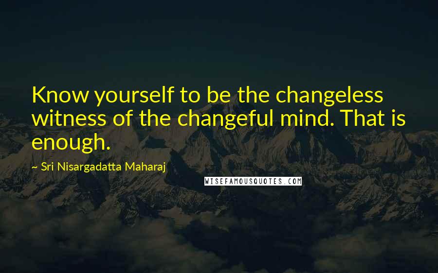 Sri Nisargadatta Maharaj Quotes: Know yourself to be the changeless witness of the changeful mind. That is enough.