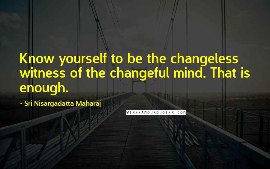 Sri Nisargadatta Maharaj Quotes: Know yourself to be the changeless witness of the changeful mind. That is enough.