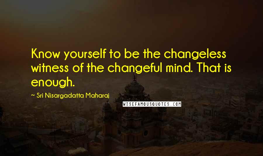 Sri Nisargadatta Maharaj Quotes: Know yourself to be the changeless witness of the changeful mind. That is enough.