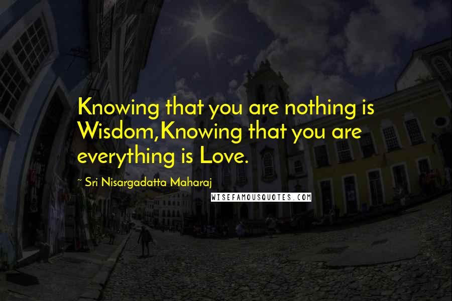 Sri Nisargadatta Maharaj Quotes: Knowing that you are nothing is Wisdom,Knowing that you are everything is Love.