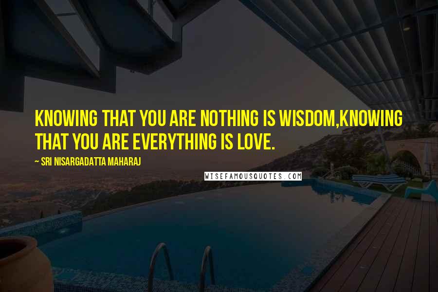 Sri Nisargadatta Maharaj Quotes: Knowing that you are nothing is Wisdom,Knowing that you are everything is Love.