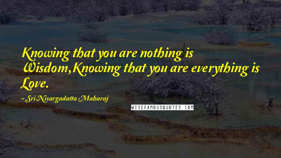 Sri Nisargadatta Maharaj Quotes: Knowing that you are nothing is Wisdom,Knowing that you are everything is Love.