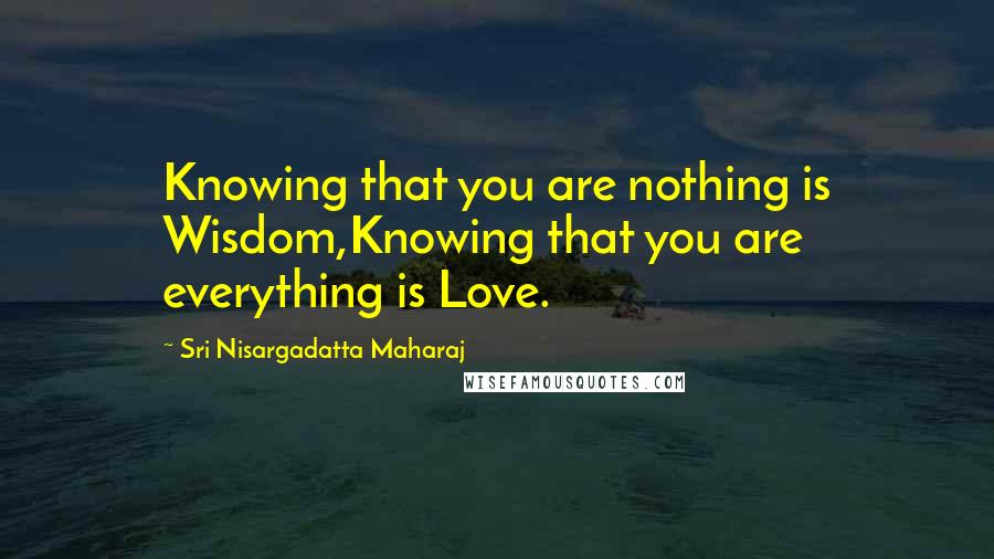 Sri Nisargadatta Maharaj Quotes: Knowing that you are nothing is Wisdom,Knowing that you are everything is Love.