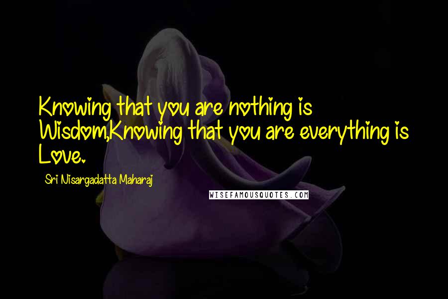 Sri Nisargadatta Maharaj Quotes: Knowing that you are nothing is Wisdom,Knowing that you are everything is Love.