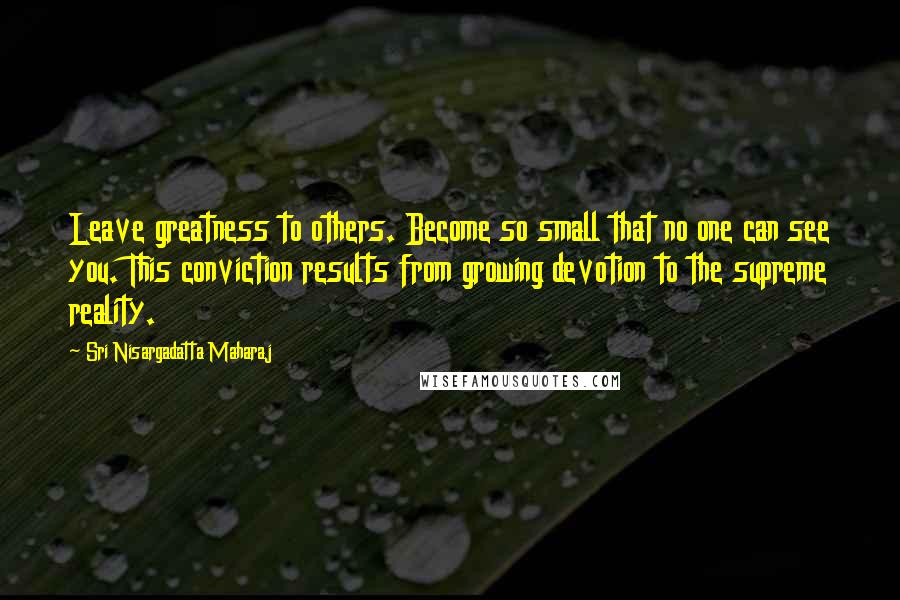 Sri Nisargadatta Maharaj Quotes: Leave greatness to others. Become so small that no one can see you. This conviction results from growing devotion to the supreme reality.