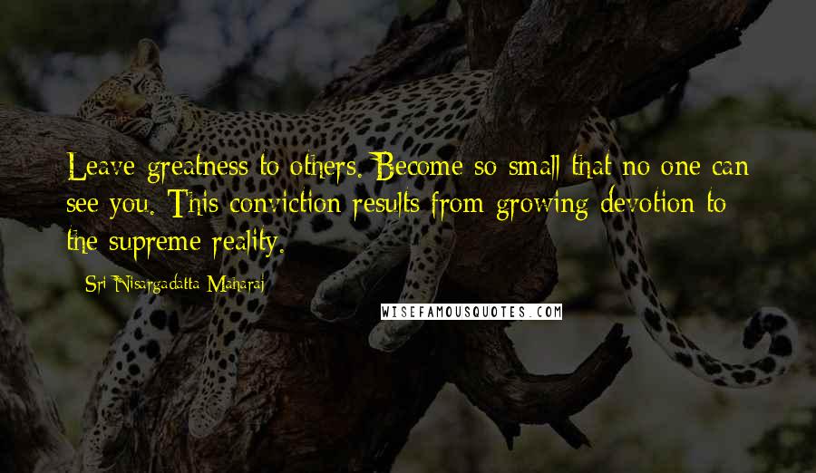 Sri Nisargadatta Maharaj Quotes: Leave greatness to others. Become so small that no one can see you. This conviction results from growing devotion to the supreme reality.