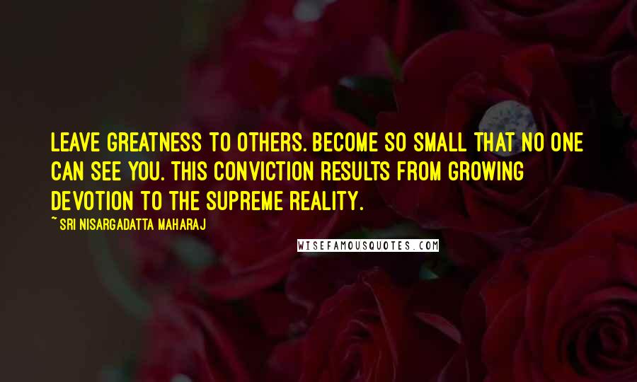 Sri Nisargadatta Maharaj Quotes: Leave greatness to others. Become so small that no one can see you. This conviction results from growing devotion to the supreme reality.