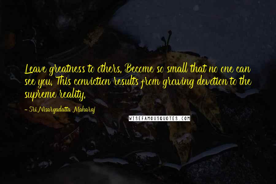 Sri Nisargadatta Maharaj Quotes: Leave greatness to others. Become so small that no one can see you. This conviction results from growing devotion to the supreme reality.