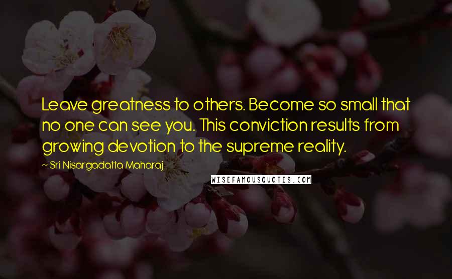Sri Nisargadatta Maharaj Quotes: Leave greatness to others. Become so small that no one can see you. This conviction results from growing devotion to the supreme reality.