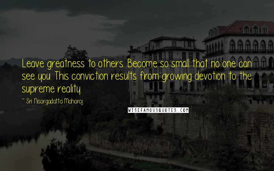 Sri Nisargadatta Maharaj Quotes: Leave greatness to others. Become so small that no one can see you. This conviction results from growing devotion to the supreme reality.