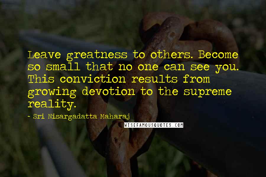 Sri Nisargadatta Maharaj Quotes: Leave greatness to others. Become so small that no one can see you. This conviction results from growing devotion to the supreme reality.
