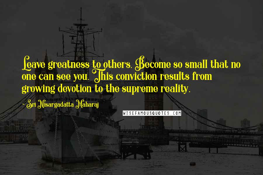 Sri Nisargadatta Maharaj Quotes: Leave greatness to others. Become so small that no one can see you. This conviction results from growing devotion to the supreme reality.
