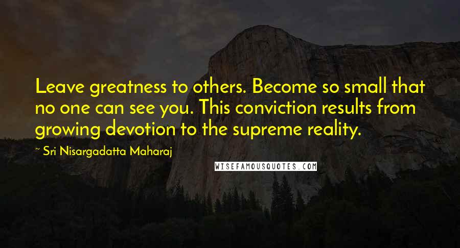Sri Nisargadatta Maharaj Quotes: Leave greatness to others. Become so small that no one can see you. This conviction results from growing devotion to the supreme reality.