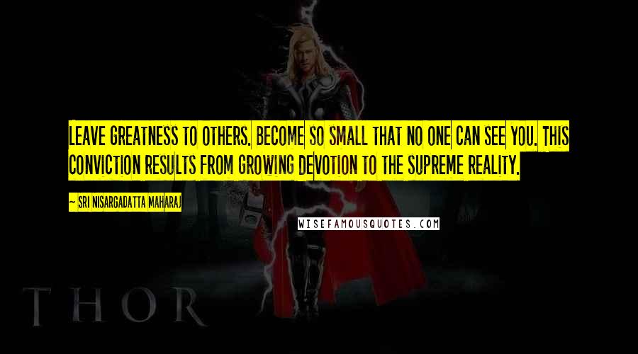 Sri Nisargadatta Maharaj Quotes: Leave greatness to others. Become so small that no one can see you. This conviction results from growing devotion to the supreme reality.