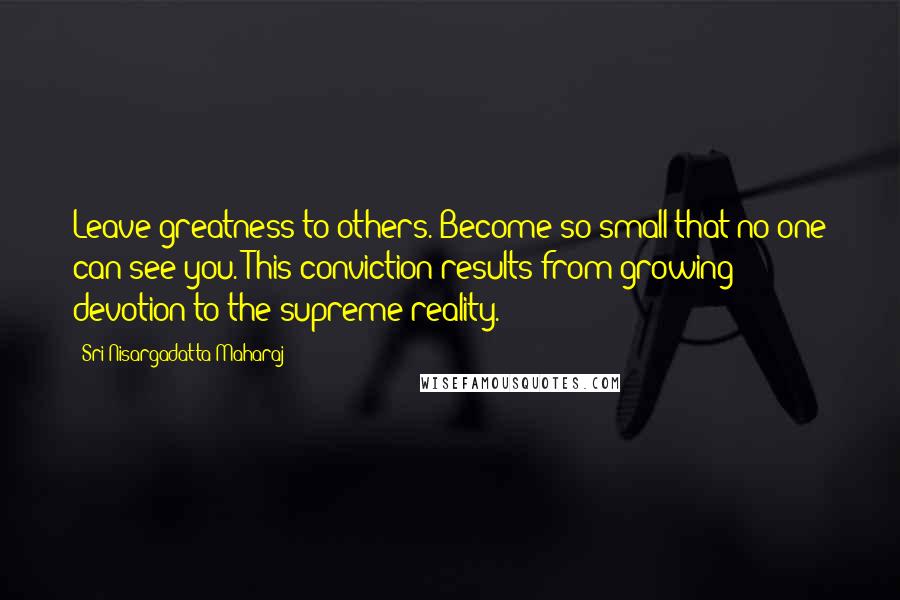 Sri Nisargadatta Maharaj Quotes: Leave greatness to others. Become so small that no one can see you. This conviction results from growing devotion to the supreme reality.