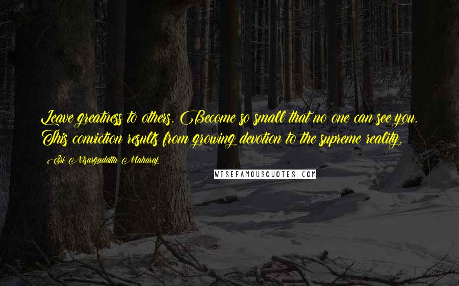 Sri Nisargadatta Maharaj Quotes: Leave greatness to others. Become so small that no one can see you. This conviction results from growing devotion to the supreme reality.