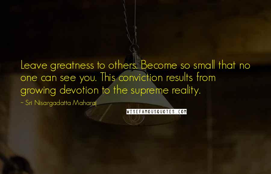 Sri Nisargadatta Maharaj Quotes: Leave greatness to others. Become so small that no one can see you. This conviction results from growing devotion to the supreme reality.