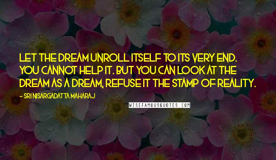 Sri Nisargadatta Maharaj Quotes: Let the dream unroll itself to its very end. You cannot help it. But you can look at the dream as a dream, refuse it the stamp of reality.