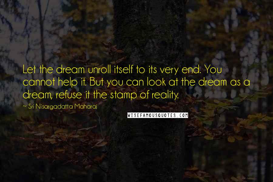 Sri Nisargadatta Maharaj Quotes: Let the dream unroll itself to its very end. You cannot help it. But you can look at the dream as a dream, refuse it the stamp of reality.