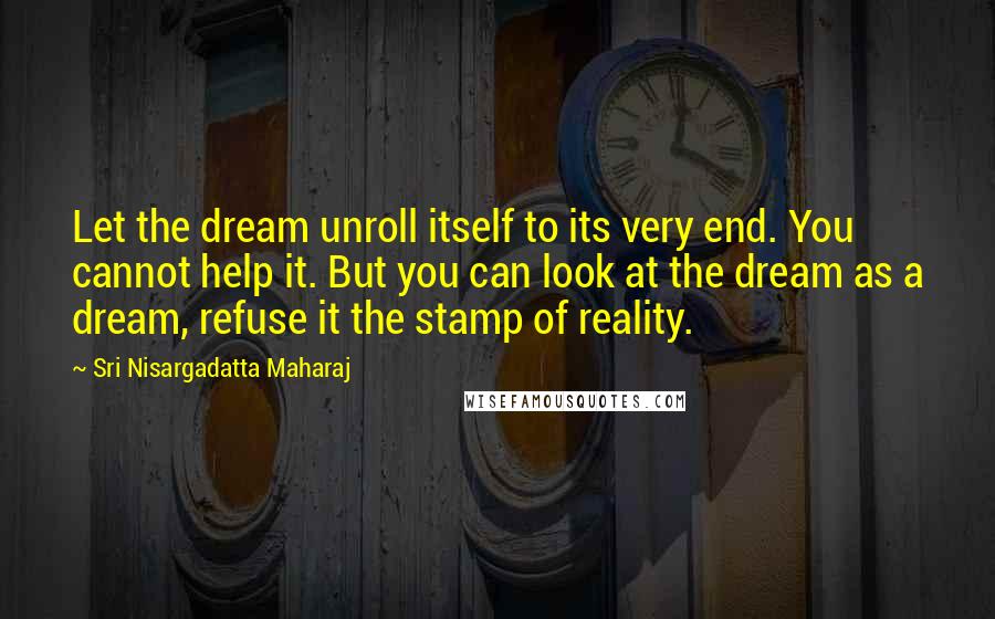 Sri Nisargadatta Maharaj Quotes: Let the dream unroll itself to its very end. You cannot help it. But you can look at the dream as a dream, refuse it the stamp of reality.